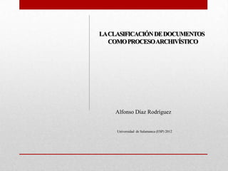LA CLASIFICACIÓN DE DOCUMENTOS
   COMO PROCESO ARCHIVÍSTICO




    Alfonso Díaz Rodríguez


     Universidad de Salamanca (ESP) 2012
 