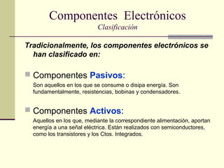 Componentes Electrónicos
Clasificación
Tradicionalmente, los componentes electrónicos se
han clasificado en:

 Componentes Pasivos:
Son aquellos en los que se consume o disipa energía. Son
fundamentalmente, resistencias, bobinas y condensadores.

 Componentes Activos:
Aquellos en los que, mediante la correspondiente alimentación, aportan
energía a una señal eléctrica. Están realizados con semiconductores,
como los transistores y los Ctos. Integrados.

 