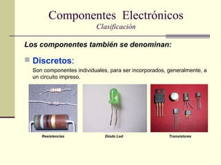 Componentes Electrónicos
Clasificación
Los componentes también se denominan:

 Discretos:
Son componentes individuales, para ser incorporados, generalmente, a
un circuito impreso.

Resistencias

Diodo Led

Transistores

 