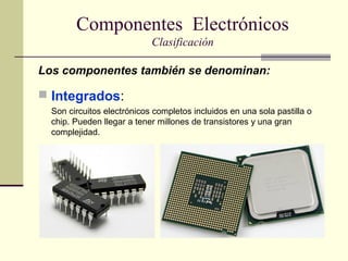 Componentes Electrónicos
Clasificación
Los componentes también se denominan:

 Integrados:
Son circuitos electrónicos completos incluidos en una sola pastilla o
chip. Pueden llegar a tener millones de transistores y una gran
complejidad.

 
