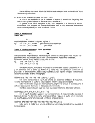 2
Pueden soldarse pero deben tenerse precauciones especiales para evitar fisuras debido al rápido
calentamiento y enfriamiento.
4- Aceros de alto % de carbono (desde SAE 1055 a 1095)
Se usan en aplicaciones en las que es necesario incrementar la resistencia al desgaste y altas
durezas que no pueden lograrse con aceros de menor contenido de C.
En general no se utilizan trabajados en frío, salvo plaqueados o el enrollado de resortes.
Prácticamente todas las piezas son tratadas térmicamente antes de usar, debiéndose tener especial
cuidado en estos procesos para evitar distorsiones y fisuras.
Aceros de media aleación
Aceros al Mn
15XX
El porcentaje de Mn varía entre 1,20 y 1,65, según el %C.
Ej.: SAE 1524 1,20—1,50 %Mn para construcción de engranajes
SAE 1542 1,35—1,65 %Mn para temple
Aceros de fácil maquinabilidad o aceros resulfurados
11XX 12XX
Son aceros de alta maquinabilidad; la presencia de gran cantidad de sulfuros genera viruta pequeña y, al
poseer los sulfuros alta plasticidad, actúan como lubricantes internos. No son aptos para soldar,
tratamientos térmicos, ni forja debido a su bajo punto de fusión.
Ej; SAE 11XX : 0,08—0,13 %S
SAE 12XX : 0,24—0,33 %S
Para disminuir costos, facilitando el maquinado, se adicionan a los aceros al C de distintos % de C
y Mn, elementos como el azufre (S), fósforo (P) y plomo (Pb). Esto significa un sacrificio en las
propiedades de deformado en frío, soldabilidad y forjabilidad, aunque el plomo tiene poco efecto en estas
características. Pueden dividirse en tres grupos:
GRUPO I (SAE 1110, 1111, 1112, 1113, 12L13, 12L14, y 1215)
Son aceros efervescentes de bajo % de carbono, con excelentes condiciones de maquinado.
Tienen el mayor contenido de azufre; los 1200 incorporan el fósforo y los L contienen plomo.
Estos tres elementos influyen por diferentes razones, en promover la rotura de la viruta durante el
corte con la consiguiente disminución en el desgaste de la herramienta.
Cuando se los cementa, para lograr una mejor respuesta al tratamiento, deben estar calmados.
GRUPO II (SAE 1108, 1109, 1116, 1117, 1118 y 1119)
Son de bajo % de carbono y poseen una buena combinación de maquinabilidad y respuesta al
tratamiento térmico. Por ello, tienen menor contenido de fósforo, y algunos de azufre, con un incremento
del % de Mn, para aumentar la templabilidad permitiendo temples en aceite.
GRUPO III (SAE 1132, 1137, 1139, 1140, 1141, 1144, 1145, 1146 y 1151)
Estos aceros de medio % de carbono combinan su buena maquinabilidad con su respuesta al
temple en aceite.
 