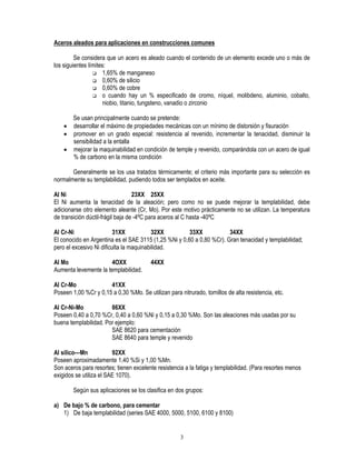 3
Aceros aleados para aplicaciones en construcciones comunes
Se considera que un acero es aleado cuando el contenido de un elemento excede uno o más de
los siguientes límites:
‰ 1,65% de manganeso
‰ 0,60% de silicio
‰ 0,60% de cobre
‰ o cuando hay un % especificado de cromo, níquel, molibdeno, aluminio, cobalto,
niobio, titanio, tungsteno, vanadio o zirconio
Se usan principalmente cuando se pretende:
• desarrollar el máximo de propiedades mecánicas con un mínimo de distorsión y fisuración
• promover en un grado especial: resistencia al revenido, incrementar la tenacidad, disminuir la
sensibilidad a la entalla
• mejorar la maquinabilidad en condición de temple y revenido, comparándola con un acero de igual
% de carbono en la misma condición
Generalmente se los usa tratados térmicamente; el criterio más importante para su selección es
normalmente su templabilidad, pudiendo todos ser templados en aceite.
Al Ni 23XX 25XX
El Ni aumenta la tenacidad de la aleación; pero como no se puede mejorar la templabilidad, debe
adicionarse otro elemento aleante (Cr, Mo). Por este motivo prácticamente no se utilizan. La temperatura
de transición dúctil-frágil baja de -4ºC para aceros al C hasta -40ºC
Al Cr-Ni 31XX 32XX 33XX 34XX
El conocido en Argentina es el SAE 3115 (1,25 %Ni y 0,60 a 0,80 %Cr). Gran tenacidad y templabilidad;
pero el excesivo Ni dificulta la maquinabilidad.
Al Mo 4OXX 44XX
Aumenta levemente la templabilidad.
Al Cr-Mo 41XX
Poseen 1,00 %Cr y 0,15 a 0,30 %Mo. Se utilizan para nitrurado, tornillos de alta resistencia, etc.
Al Cr-Ni-Mo 86XX
Poseen 0,40 a 0,70 %Cr, 0,40 a 0,60 %Ni y 0,15 a 0,30 %Mo. Son las aleaciones más usadas por su
buena templabilidad. Por ejemplo:
SAE 8620 para cementación
SAE 8640 para temple y revenido
Al silico—Mn 92XX
Poseen aproximadamente 1,40 %Si y 1,00 %Mn.
Son aceros para resortes; tienen excelente resistencia a la fatiga y templabilidad. (Para resortes menos
exigidos se utiliza el SAE 1070).
Según sus aplicaciones se los clasifica en dos grupos:
a) De bajo % de carbono, para cementar
1) De baja templabilidad (series SAE 4000, 5000, 5100, 6100 y 8100)
 