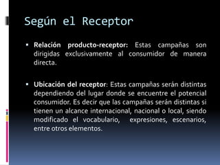 Según el Receptor
 Relación producto-receptor: Estas campañas son
dirigidas exclusivamente al consumidor de manera
directa.
 Ubicación del receptor: Estas campañas serán distintas
dependiendo del lugar donde se encuentre el potencial
consumidor. Es decir que las campañas serán distintas si
tienen un alcance internacional, nacional o local, siendo
modificado el vocabulario, expresiones, escenarios,
entre otros elementos.
 