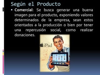 Según el Producto
 Comercial: Se busca generar una buena
imagen para el producto, exponiendo valores
determinados de la empresa, sean estos
orientados a la producción o bien por tener
una repercusión social, como realizar
donaciones.
 