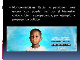  No comerciales: Estás no persiguen fines
económicos, pueden ser por el bienestar
cívico o bien la propaganda, por ejemplo la
propaganda política.
 