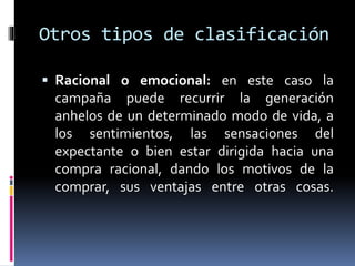Otros tipos de clasificación
 Racional o emocional: en este caso la
campaña puede recurrir la generación
anhelos de un determinado modo de vida, a
los sentimientos, las sensaciones del
expectante o bien estar dirigida hacia una
compra racional, dando los motivos de la
comprar, sus ventajas entre otras cosas.
 