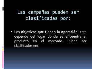 Las campañas pueden ser
clasificadas por:
 Los objetivos que tienen la operación: este
depende del lugar donde se encuentra el
producto en el mercado. Puede ser
clasificados en:
 