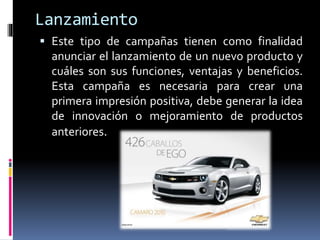 Lanzamiento
 Este tipo de campañas tienen como finalidad
anunciar el lanzamiento de un nuevo producto y
cuáles son sus funciones, ventajas y beneficios.
Esta campaña es necesaria para crear una
primera impresión positiva, debe generar la idea
de innovación o mejoramiento de productos
anteriores.
 