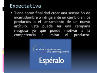 Expectativa
 Tiene como finalidad crear una sensación de
incertidumbre o intriga ante un cambio en los
productos o el lanzamiento de un nuevo
artículo. Esta puede ser una campaña
riesgosa ya que puede motivar a la
competencia a imitar el producto.
 