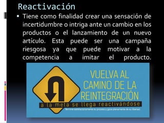 Reactivación
 Tiene como finalidad crear una sensación de
incertidumbre o intriga ante un cambio en los
productos o el lanzamiento de un nuevo
artículo. Esta puede ser una campaña
riesgosa ya que puede motivar a la
competencia a imitar el producto.
 
