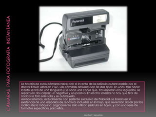 Cámaras  Para Fotografía  InstantáneaLa historia de estas cámaras nace con el invento de la película autorevelable por el doctor Edwin Land en 1947. Las cámaras actuales son de dos tipos: en unas, tras hacer la foto se tira de una lengüeta y se saca una copia que, tras esperar unos segundos, se separa en dos capas: un negativo y un positivo. En el otro sistema no hay que tirar de nada y la foto sale sola y se autorevela. Ambos sistemas, actualmente con patente exclusiva de Polaroid, se basan en la existencia de una ampollas de reactivos incluidas en la hoja, que revientan al salir por los rodillos de la máquina. Lógicamente sólo utilizan película en hojas, y con una serie de formatos específicos para ellas. Martha P. Sebastián