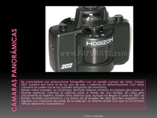 CÁMARAS PANORÁMICASSe caracterizan por proporcionar fotografías con un amplio campo de visión, incluso 360º, superior por tanto al de los ojos de pez, y además sin deformaciones. Con estas cámaras se suelen hacer las postales alargadas de montañas. Existen varios modelos, en el primero, llamado sistema rotatorio, la cámara gira sobre un trípode especial, mientras la película pasa a través de una rendija, en otros gira únicamente el objetivo. Existen otros sistemas que, aunque no llegan a cubir los 360º, se llaman también panorámicos y se basan en el empleo de ultra grandes angulares y el tapado con máscaras de parte de la película; un sistema similar a lo que en el formato APS se denomina "panorámico". Martha P. Sebastián