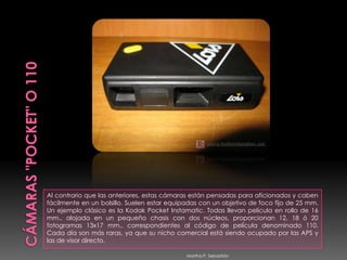 CÁMARAS "POCKET" O 110Al contrario que las anteriores, estas cámaras están pensadas para aficionados y caben fácilmente en un bolsillo. Suelen estar equipadas con un objetivo de foco fijo de 25 mm. Un ejemplo clásico es la Kodak Pocket Instamatic. Todas llevan película en rollo de 16 mm., alojada en un pequeño chasis con dos núcleos, proporcionan 12, 18 ó 20 fotogramas 13x17 mm., correspondientes al código de película denominado 110.Cada día son más raras, ya que su nicho comercial está siendo ocupado por las APS y las de visor directo. Martha P. Sebastián