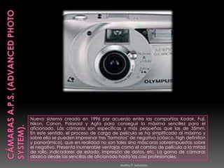 CÁMARAS A.P.S. (Advanced Photo System).Nuevo sistema creado en 1996 por acuerdo entre las compañías Kodak, Fuji, Nikon, Canon, Polaroid y Agfa para conseguir la máxima sencillez para el aficionado. Lás cámaras son específicas y más pequeñas que las de 35mm. En este sentido, el proceso de carga de película se ha simplificado al máximo y sobre ella se pueden impresinar tres "formatos" de negativo (clásico, highdefinition y panorámico), que en realidad no son tales sino máscaras sobreimpuestas sobre el negativo. Presenta inumerable ventajas como el cambio de película a la mitad de rollo, indicadores de estado, impresión de datos, etc. La gama de cámaras abarca desde las sencillas de aficionado hasta las casi profesionales.Martha P. Sebastián