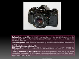 Ópticas intercambiables: el objetivo standard puede ser cambiado por otros de distinta longitud focal. Algunas marcas cuentan con casi un centenar de objetivos desde 8 a 2000 mm. Visor pentaprisma, con enfoque, encuadre, y lectura del exposímetro a través del objetivo. Exposímetro incorporado tipo TTL. Obturador Plano-focal con velocidades comprendidas entre los 30" y 1/8000 de segundo. Diversos mecanismos de control como el auto disparador, anillo de ajuste de la sensibilidad de la película, zapata de conexión para flash, contactos para motor, lector de código DX, etc. Martha P. Sebastián