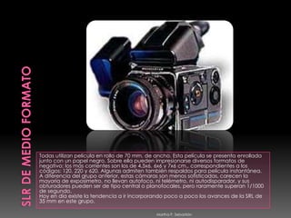 SLR DE MEDIO FORMATOTodas utilizan película en rollo de 70 mm. de ancho. Esta película se presenta enrollada junto con un papel negro. Sobre ella pueden impresionarse diversos formatos de negativo; los más corrientes son los de 4,5x6, 6x6 y 7x6 cm., correspondientes a los códigos: 120, 220 y 620. Algunas admiten también respaldos para película instantánea. A diferencia del grupo anterior, estas cámaras son menos sofisticadas, carecen la mayoría de exposímetro, no llevan autofoco, ni telémetro, ni autodisparador, y sus obturadores pueden ser de tipo central o planofocales, pero raramente superan 1/1000 de segundo. Hoy en día existe la tendencia a ir incorporando poco a poco los avances de la SRL de 35 mm en este grupo. Martha P. Sebastián