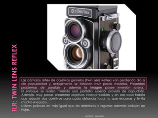 TLR: Twin Lens ReflexLas cámaras réflex de objetivos gemelos (Twin Lens Reflex) van perdiendo día a día popularidad y actualmente se fabrican muy pocos modelos. Presentan problemas de paralaje y además la imagen posee inversión lateral. El enfoque se realiza mirando una pantalla superior provista de capuchón. Además, muy pocas presentan objetivos intercambiables y en ese caso habría que adquirir dos objetivos para cada distancia focal, lo que encarce y limita mucho el equipo.. Utilizan película en rollo igual que las anteriores y algunas además película en hojas.     Martha P. Sebastián