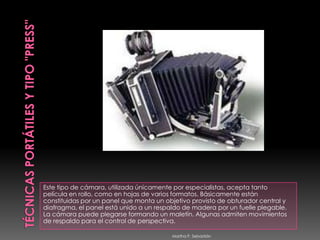 TÉCNICAS PORTÁTILES y TIPO "PRESS"Este tipo de cámara, utilizada únicamente por especialistas, acepta tanto película en rollo, como en hojas de varios formatos. Básicamente están constituidas por un panel que monta un objetivo provisto de obturador central y diafragma, el panel está unido a un respaldo de madera por un fuelle plegable. La cámara puede plegarse formando un maletín. Algunas admiten movimientos de respaldo para el control de perspectiva. Martha P. Sebastián