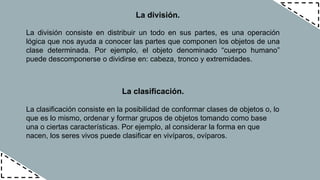 La división.
La división consiste en distribuir un todo en sus partes, es una operación
lógica que nos ayuda a conocer las partes que componen los objetos de una
clase determinada. Por ejemplo, el objeto denominado “cuerpo humano”
puede descomponerse o dividirse en: cabeza, tronco y extremidades.
La clasificación.
La clasificación consiste en la posibilidad de conformar clases de objetos o, lo
que es lo mismo, ordenar y formar grupos de objetos tomando como base
una o ciertas características. Por ejemplo, al considerar la forma en que
nacen, los seres vivos puede clasificar en vivíparos, ovíparos.
 