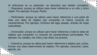 Al enforcarse en su extensión, se descubre que existen conceptos:
Singulares: porque se utilizan para hacer referencia a un sólo y único
objeto. Por ejemplo: Europa, Plutón.
Particulares: porque se utilizan para hacer referencia a una parte de
toda una clase de objetos que comparten el mismo conjunto de
características. Por ejemplo, hombres del siglo pasado, árboles de hojas
caducifolias.
Universales: porque se utilizan para hacer referencia a toda la clase de
objetos que comparten un conjunto de características primordiales. Por
ejemplo: los caballos, los niños y las niñas, los jóvenes.
Colectivos: porque se utiliza para hacer referencia a objetos que, juntos,
forman una clase determinada de objetos. Por ejemplo, cardumen, piara,
ejército, etc.
 
