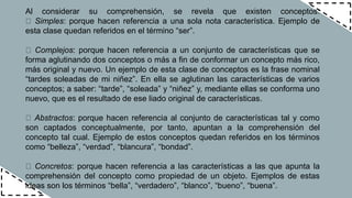 Al considerar su comprehensión, se revela que existen conceptos:
Simples: porque hacen referencia a una sola nota característica. Ejemplo de
esta clase quedan referidos en el término “ser”.
Complejos: porque hacen referencia a un conjunto de características que se
forma aglutinando dos conceptos o más a fin de conformar un concepto más rico,
más original y nuevo. Un ejemplo de esta clase de conceptos es la frase nominal
“tardes soleadas de mi niñez”. En ella se aglutinan las características de varios
conceptos; a saber: “tarde”, “soleada” y “niñez” y, mediante ellas se conforma uno
nuevo, que es el resultado de ese liado original de características.
Abstractos: porque hacen referencia al conjunto de características tal y como
son captados conceptualmente, por tanto, apuntan a la comprehensión del
concepto tal cual. Ejemplo de estos conceptos quedan referidos en los términos
como “belleza”, “verdad”, “blancura”, “bondad”.
Concretos: porque hacen referencia a las características a las que apunta la
comprehensión del concepto como propiedad de un objeto. Ejemplos de estas
ideas son los términos “bella”, “verdadero”, “blanco”, “bueno”, “buena”.
 
