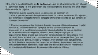 Otro criterio de clasificación es la perfección, que es el refinamiento con el cual
el concepto logra o no presentar las características básicas de una clase
determinada de objetos.
Al tomar en cuenta su perfección, los conceptos se clasifican en:
Claros: porque permiten distinguir entre clases de objetos semejantes. Por ejemplo,
que tenemos el concepto claro del concepto “chimpancé” cuando las que contiene el
concepto “orangután”.
Exactos: porque permiten distinguir diversas clases de objetos sin agregar o quitar
nada de su contenido esencial. Ejemplos de esta clase de conceptos se
encuentran en la clasificación de cualquier clase de objetos. Es que, al clasificar,
es necesario construir categorías, niveles o jerarquías para agrupar los
especímenes desde grupos que comparten características muy generales (a nivel
de reino), hasta aquellos que comparten características muy específicas (que van
desde el nivel de género, especie y variedad). Pero al crear estas agrupaciones,
es decir, lo reinos, los grupos, las clases, las subclases y los órdenes, siempre se
toma características esenciales, pues cada una de ellas busca hacer referencia a
un prototipo de objetos dentro de un grupo más amplio de objetos.
 