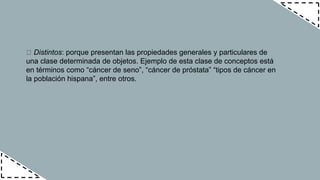 Distintos: porque presentan las propiedades generales y particulares de
una clase determinada de objetos. Ejemplo de esta clase de conceptos está
en términos como “cáncer de seno”, “cáncer de próstata” “tipos de cáncer en
la población hispana”, entre otros.
 