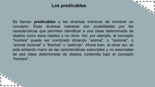 Los predicables.
Se llaman predicables a las diversas maneras de nombrar un
concepto. Esas diversas maneras son posibilitadas por las
características que permiten identificar a una clase determinada de
objetos como esos objetos y no otros. Así, por ejemplo, el concepto
“hombre” puede ser nombrado diciendo “animal”, o “racional”, o
“animal racional” o “libertad” o “pelirrojo”. Ahora bien, al obrar así, se
esta echando mano de las características esenciales y no esenciales
de esa clase determinada de objetos contenida bajo el concepto
“hombre”.
 