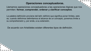 Operaciones conceptuadoras.
Llamamos operaciones conceptuadoras a las operaciones lógicas que nos
permiten: formar, comprender, ordenar y clarificar conceptos.
La palabra definición proviene del latín definire que significa poner límites, esto
es, cuando definimos delimitamos el alcance de un concepto, ponemos límite a
su comprehensión y, por ende, a su extensión.
De acuerdo con Aristóteles existen diferentes tipos de definición.
 