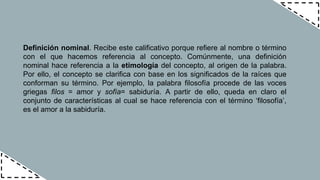 Definición nominal. Recibe este calificativo porque refiere al nombre o término
con el que hacemos referencia al concepto. Comúnmente, una definición
nominal hace referencia a la etimología del concepto, al origen de la palabra.
Por ello, el concepto se clarifica con base en los significados de la raíces que
conforman su término. Por ejemplo, la palabra filosofía procede de las voces
griegas filos = amor y sofía= sabiduría. A partir de ello, queda en claro el
conjunto de características al cual se hace referencia con el término ‘filosofía’,
es el amor a la sabiduría.
 