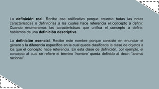 La definición real. Recibe ese calificativo porque enuncia todas las notas
características o definitorias a las cuales hace referencia el concepto a definir.
Cuando enumeramos las características que unifica el concepto a definir,
hablamos de una definición descriptiva.
La definición esencial. Recibe este nombre porque consiste en enunciar el
género y la diferencia específica en la cual queda clasificada la clase de objetos a
los que el concepto hace referencia. En esta clase de definición, por ejemplo, el
concepto al cual se refiere el término ‘hombre’ queda definido al decir: “animal
racional”.
 