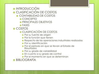 


INTRODUCCIÓN
CLASIFICACIÓN DE COSTOS


CONTABILIDAD DE COSTOS
CONCEPTO
 PRINCIPALES OBJETIVOS
 FASES




COSTOS


CLASIFICACIÓN DE COSTOS














Por su fuente de origen
Por la función que tienen
Respecto de las operaciones industriales realizadas
Por su identificación
Por el periodo en que se llevan al Estado de
Resultados
Por su grado de variabilidad
En cuanto a su grado de control
Por el momento en que se determinan

BIBLIOGRAFÍA

 