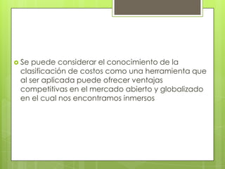  Se

puede considerar el conocimiento de la
clasificación de costos como una herramienta que
al ser aplicada puede ofrecer ventajas
competitivas en el mercado abierto y globalizado
en el cual nos encontramos inmersos

 