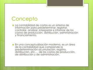 Concepto


La contabilidad de costos es un sistema de
información para predeterminar, registrar,
controlar, analizar, interpretar e informar de los
costos de producción, distribución, administración
y financiamiento.



En una conceptualización moderna, es un área
de la contabilidad que comprende la
predeterminación acumulación, registro,
distribución, etc… de los costos de producción,
de distribución y de administración.

 