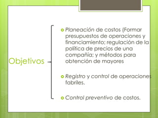  Planeación

Objetivos

de costos (Formar
presupuestos de operaciones y
financiamiento; regulación de la
política de precios de una
compañía; y métodos para
obtención de mayores

 Registro

fabriles.

 Control

y control de operaciones

preventivo de costos.

 