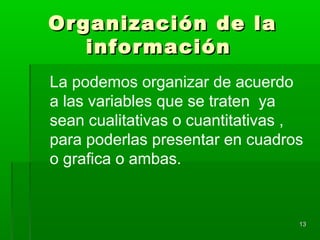 Organización de laOrganización de la
informacióninformación
1313
La podemos organizar de acuerdo
a las variables que se traten ya
sean cualitativas o cuantitativas ,
para poderlas presentar en cuadros
o grafica o ambas.
 