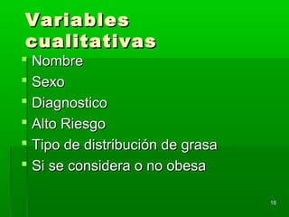 VariablesVariables
cualitativascualitativas
 NombreNombre
 SexoSexo
 DiagnosticoDiagnostico
 Alto RiesgoAlto Riesgo
 Tipo de distribución de grasaTipo de distribución de grasa
 Si se considera o no obesaSi se considera o no obesa
1616
 