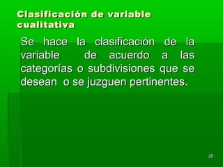2525
Clasificación de variableClasificación de variable
cualitativacualitativa
Se hace la clasificación de laSe hace la clasificación de la
variable de acuerdo a lasvariable de acuerdo a las
categorías o subdivisiones que secategorías o subdivisiones que se
desean o se juzguen pertinentes.desean o se juzguen pertinentes.
 