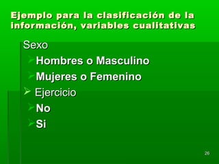 2626
Ejemplo para la clasificación de laEjemplo para la clasificación de la
información, variables cualitativasinformación, variables cualitativas
SexoSexo
Hombres o MasculinoHombres o Masculino
Mujeres o FemeninoMujeres o Femenino
 EjercicioEjercicio
NoNo
SiSi
 