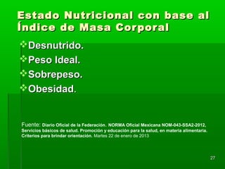 2727
Estado Nutricional con base alEstado Nutricional con base al
Índice de Masa CorporalÍndice de Masa Corporal
Desnutrido.Desnutrido.
Peso Ideal.Peso Ideal.
Sobrepeso.Sobrepeso.
ObesidadObesidad..
Fuente: Diario Oficial de la Federación. NORMA Oficial Mexicana NOM-043-SSA2-2012,
Servicios básicos de salud. Promoción y educación para la salud, en materia alimentaria.
Criterios para brindar orientación. Martes 22 de enero de 2013
 