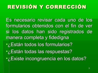 33
REVISIÓN Y CORRECCIÓNREVISIÓN Y CORRECCIÓN
Es necesario revisar cada uno de losEs necesario revisar cada uno de los
formularios obtenidos con el fin de verformularios obtenidos con el fin de ver
si los datos han sido registrados desi los datos han sido registrados de
manera completa y fidedignamanera completa y fidedigna
•¿Están todos los formularios?¿Están todos los formularios?
•¿Están todas las respuestas?¿Están todas las respuestas?
•¿Existe incongruencia en los datos?¿Existe incongruencia en los datos?
 