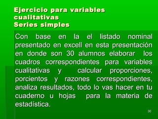 Ejercicio para variablesEjercicio para variables
cualitativascualitativas
Series simplesSeries simples
Con base en la el listado nominalCon base en la el listado nominal
presentado en excell en esta presentaciónpresentado en excell en esta presentación
en donde son 30 alumnos elaborar losen donde son 30 alumnos elaborar los
cuadros correspondientes para variablescuadros correspondientes para variables
cualitativas y calcular proporciones,cualitativas y calcular proporciones,
porcientos y razones correspondientes,porcientos y razones correspondientes,
analiza resultados, todo lo vas hacer en tuanaliza resultados, todo lo vas hacer en tu
cuaderno u hojas para la materia decuaderno u hojas para la materia de
estadística.estadística.
3030
 