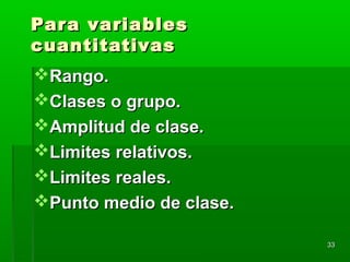 Para variablesPara variables
cuantitativascuantitativas
Rango.Rango.
Clases o grupo.Clases o grupo.
Amplitud de clase.Amplitud de clase.
Limites relativos.Limites relativos.
Limites reales.Limites reales.
Punto medio de clase.Punto medio de clase.
3333
 
