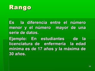 RangoRango
Es la diferencia entre el númeroEs la diferencia entre el número
menor y el número mayor de unamenor y el número mayor de una
serie de datos.serie de datos.
Ejemplo: En estudiantes de laEjemplo: En estudiantes de la
licenciatura de enfermería la edadlicenciatura de enfermería la edad
mínima es de 17 años y la máxima demínima es de 17 años y la máxima de
30 años.30 años.
3434
 