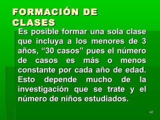4242
FORMACIÓN DEFORMACIÓN DE
CLASESCLASES
Es posible formar una sola claseEs posible formar una sola clase
que incluya a los menores de 3que incluya a los menores de 3
años, “30 casos” pues el númeroaños, “30 casos” pues el número
de casos es más o menosde casos es más o menos
constante por cada año de edad.constante por cada año de edad.
Esto depende mucho de laEsto depende mucho de la
investigación que se trate y elinvestigación que se trate y el
número de niños estudiados.número de niños estudiados.
 
