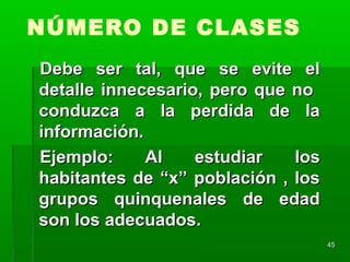4545
NÚMERO DE CLASES
Debe ser tal, que se evite elDebe ser tal, que se evite el
detalle innecesario, pero que nodetalle innecesario, pero que no
conduzca a la perdida de laconduzca a la perdida de la
información.información.
Ejemplo: Al estudiar losEjemplo: Al estudiar los
habitantes de “x” población , loshabitantes de “x” población , los
grupos quinquenales de edadgrupos quinquenales de edad
son los adecuados.son los adecuados.
 