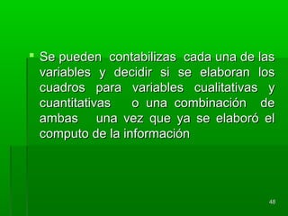  Se pueden contabilizas cada una de lasSe pueden contabilizas cada una de las
variables y decidir si se elaboran losvariables y decidir si se elaboran los
cuadros para variables cualitativas ycuadros para variables cualitativas y
cuantitativas o una combinación decuantitativas o una combinación de
ambas una vez que ya se elaboró elambas una vez que ya se elaboró el
computo de la informacióncomputo de la información
4848
 
