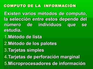 55
COMPUTO DE LA INFORMACIÓNCOMPUTO DE LA INFORMACIÓN
Existen varios métodos de computo,Existen varios métodos de computo,
la selección entre estos depende della selección entre estos depende del
número de individuos que senúmero de individuos que se
estudia.estudia.
1.1.Método de listaMétodo de lista
2.2.Método de los palotesMétodo de los palotes
3.3.Tarjetas simplesTarjetas simples
4.4.Tarjetas de perforación marginalTarjetas de perforación marginal
5.5.Microprocesadores de informaciónMicroprocesadores de información
 