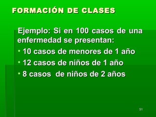 5151
FORMACIÓN DE CLASESFORMACIÓN DE CLASES
Ejemplo: Si en 100 casos de unaEjemplo: Si en 100 casos de una
enfermedad se presentan:enfermedad se presentan:
• 10 casos de menores de 1 año10 casos de menores de 1 año
• 12 casos de niños de 1 año12 casos de niños de 1 año
• 8 casos de niños de 2 años8 casos de niños de 2 años
 