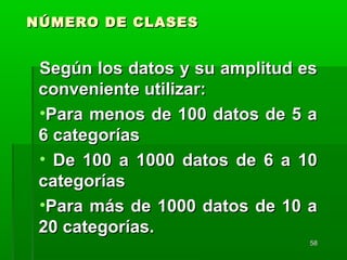 5858
NÚMERO DE CLASESNÚMERO DE CLASES
Según los datos y su amplitud esSegún los datos y su amplitud es
conveniente utilizar:conveniente utilizar:
•Para menos de 100 datos de 5 aPara menos de 100 datos de 5 a
6 categorías6 categorías
• De 100 a 1000 datos de 6 a 10De 100 a 1000 datos de 6 a 10
categoríascategorías
•Para más de 1000 datos de 10 aPara más de 1000 datos de 10 a
20 categorías.20 categorías.
 